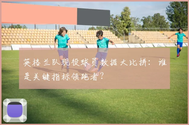 英格兰队现役球员数据大比拼：谁是关键指标领跑者？