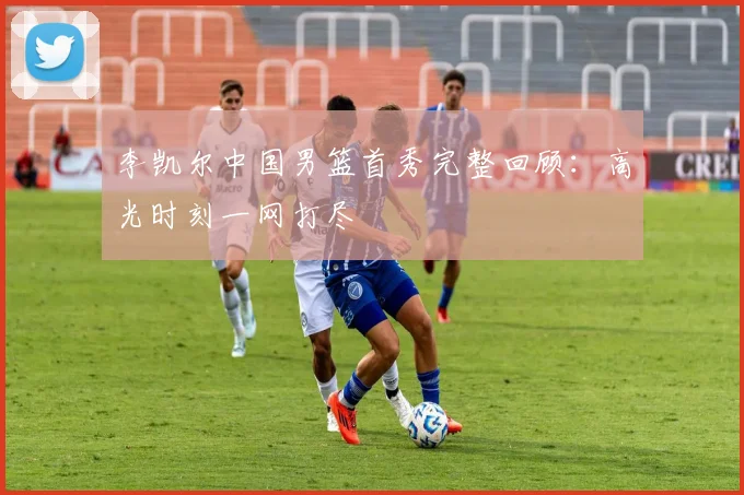 李凯尔中国男篮首秀完整回顾：高光时刻一网打尽