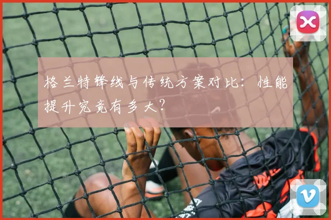 格兰特锋线与传统方案对比：性能提升究竟有多大？