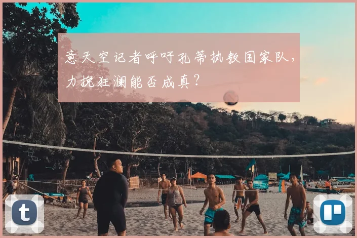 意天空记者呼吁孔蒂执教国家队，力挽狂澜能否成真？