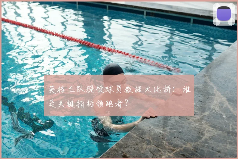 英格兰队现役球员数据大比拼：谁是关键指标领跑者？