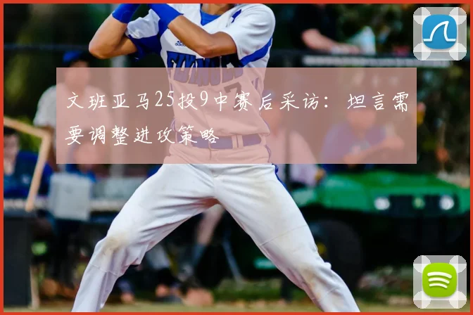 文班亚马25投9中赛后采访：坦言需要调整进攻策略