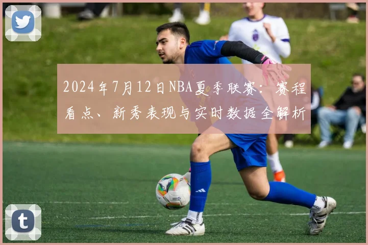 2024年7月12日NBA夏季联赛：赛程看点、新秀表现与实时数据全解析