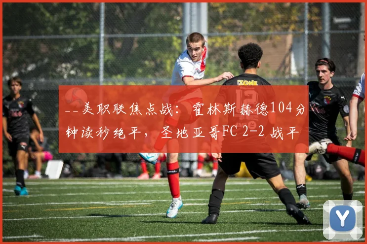 __美职联焦点战：霍林斯赫德104分钟读秒绝平，圣地亚哥FC 2-2 战平洛杉矶FC__