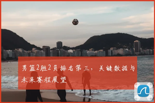 男篮2胜2负排名第三，关键数据与未来赛程展望