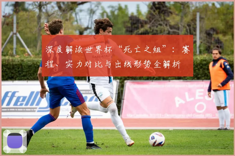 深度解读世界杯“死亡之组”：赛程、实力对比与出线形势全解析
