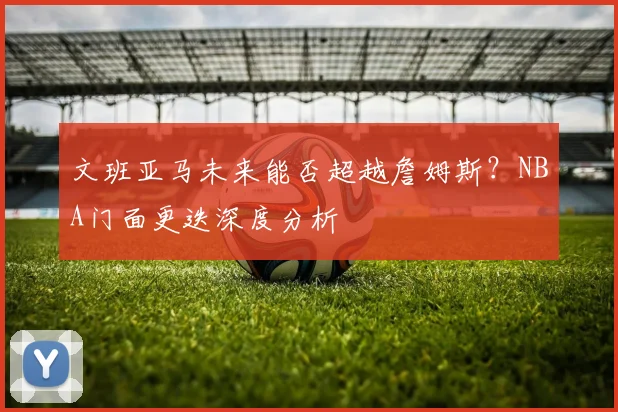 文班亚马未来能否超越詹姆斯？NBA门面更迭深度分析